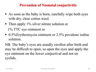Prevention of Neonatal conjuctivitis
5/11/2024 492
 As soon as the baby is born, carefully wipe both eyes
with dry, clear cotton wool.
 Then apply 1% silver nitrate solution or
1% TTC eye ointment or
 0.5%Erythromycin ointment or 2.5% povidone iodine
solution.
NB. The baby’s eyes are usually swollen after birth and
may be difficult to open, so open the eyes and apply the
eye ointment on the lower conjuctival and not on
eyelids.
BY Zinabu Dawit(PBsc)
 