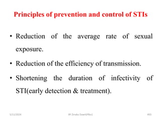 Principles of prevention and control of STIs
5/11/2024 493
• Reduction of the average rate of sexual
exposure.
• Reduction of the efficiency of transmission.
• Shortening the duration of infectivity of
STI(early detection & treatment).
BY Zinabu Dawit(PBsc)
 