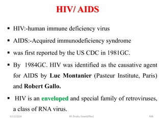 HIV/ AIDS
5/11/2024 498
 HIV:-human immune deficiency virus
 AIDS:-Acquired immunodeficiency syndrome
 was first reported by the US CDC in 1981GC.
 By 1984GC. HIV was identified as the causative agent
for AIDS by Luc Montanier (Pasteur Institute, Paris)
and Robert Gallo.
 HIV is an enveloped and special family of retroviruses,
a class of RNA virus.
BY Zinabu Dawit(PBsc)
 