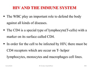HIV AND THE IMMUNE SYSTEM
5/11/2024 499
 The WBC play an important role to defend the body
against all kinds of diseases.
 The CD4 is a special type of lymphocyte(T-cells) with a
marker on its surface called CD4.
 In order for the cell to be infected by HIV, there must be
CD4 receptors which are occur on T- helper
lymphocytes, monocytes and macrophages cell lines.
BY Zinabu Dawit(PBsc)
 