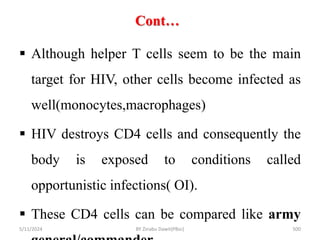 Cont…
5/11/2024 500
 Although helper T cells seem to be the main
target for HIV, other cells become infected as
well(monocytes,macrophages)
 HIV destroys CD4 cells and consequently the
body is exposed to conditions called
opportunistic infections( OI).
 These CD4 cells can be compared like army
BY Zinabu Dawit(PBsc)
 