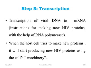 Step 5: Transcription
5/11/2024 509
• Transcription of viral DNA to mRNA
(instructions for making new HIV proteins,
with the help of RNA polymerase).
• When the host cell tries to make new proteins ,
it will start producing new HIV proteins using
the cell’s “ machinery”.
BY Zinabu Dawit(PBsc)
 