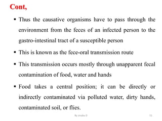 Cont,
 Thus the causative organisms have to pass through the
environment from the feces of an infected person to the
gastro-intestinal tract of a susceptible person
 This is known as the fece-oral transmission route
 This transmission occurs mostly through unapparent fecal
contamination of food, water and hands
 Food takes a central position; it can be directly or
indirectly contaminated via polluted water, dirty hands,
contaminated soil, or flies.
By zinabu D 51
 