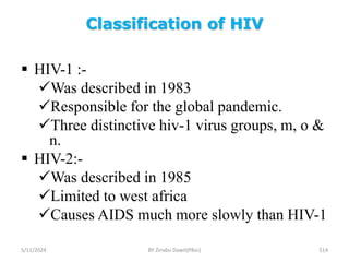 Classification of HIV
5/11/2024 514
 HIV-1 :-
Was described in 1983
Responsible for the global pandemic.
Three distinctive hiv-1 virus groups, m, o &
n.
 HIV-2:-
Was described in 1985
Limited to west africa
Causes AIDS much more slowly than HIV-1
BY Zinabu Dawit(PBsc)
 