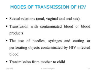 MODES OF TRANSMISSION OF HIV
5/11/2024 515
 Sexual relations (anal, vaginal and oral sex).
 Transfusion with contaminated blood or blood
products
 The use of needles, syringes and cutting or
perforating objects contaminated by HIV infected
blood
 Transmission from mother to child
BY Zinabu Dawit(PBsc)
 