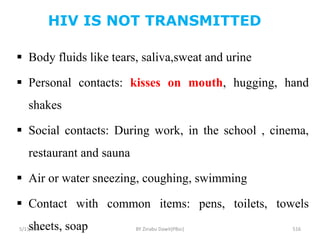 HIV IS NOT TRANSMITTED
5/11/2024 516
 Body fluids like tears, saliva,sweat and urine
 Personal contacts: kisses on mouth, hugging, hand
shakes
 Social contacts: During work, in the school , cinema,
restaurant and sauna
 Air or water sneezing, coughing, swimming
 Contact with common items: pens, toilets, towels
sheets, soap BY Zinabu Dawit(PBsc)
 