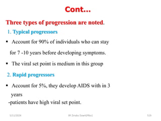 Cont…
5/11/2024 519
Three types of progression are noted.
1. Typical progressors
 Account for 90% of individuals who can stay
for 7 -10 years before developing symptoms.
 The viral set point is medium in this group
2. Rapid progressors
 Account for 5%, they develop AIDS with in 3
years
-patients have high viral set point.
BY Zinabu Dawit(PBsc)
 