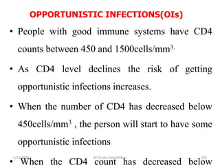 OPPORTUNISTIC INFECTIONS(OIs)
5/11/2024 522
• People with good immune systems have CD4
counts between 450 and 1500cells/mm3.
• As CD4 level declines the risk of getting
opportunistic infections increases.
• When the number of CD4 has decreased below
450cells/mm3 , the person will start to have some
opportunistic infections
• When the CD4 count has decreased below
BY Zinabu Dawit(PBsc)
 