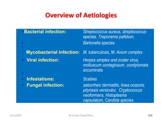 Overview of Aetiologies
5/11/2024 523
Bacterial infection: Streptococcus aureus, streptococcus
species, Treponema pallidum,
 Bartonella species

 Mycobacterial infection: M. tuberculosis, M. Avium complex
 Viral infection: Herpes simplex and zoster virus,
molluscum contagiosum, condylomata
accuminata

 Infestations: Scabies
 Fungal infection: seborrheic dermatitis, tinea corporis,
pityriasis versicolor, Cryptococcus
neoformans, Histoplasma
capsulatum, Candida species
BY Zinabu Dawit(PBsc)
 