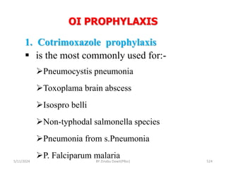 OI PROPHYLAXIS
5/11/2024 524
1. Cotrimoxazole prophylaxis
 is the most commonly used for:-
Pneumocystis pneumonia
Toxoplama brain abscess
Isospro belli
Non-typhodal salmonella species
Pneumonia from s.Pneumonia
P. Falciparum malaria
BY Zinabu Dawit(PBsc)
 