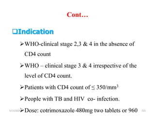 Cont…
5/11/2024 525
Indication
WHO-clinical stage 2,3 & 4 in the absence of
CD4 count
WHO – clinical stage 3 & 4 irrespective of the
level of CD4 count.
Patients with CD4 count of ≤ 350/mm3
People with TB and HIV co- infection.
Dose: cotrimoxazole 480mg two tablets or 960
BY Zinabu Dawit(PBsc)
 