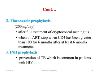 Cont…
5/11/2024 526
2. Fluconazole prophylaxis
(200mg/day)
• after full treatment of cryptococcal meningitis
• when on ART, stop when CD4 has been greater
than 100 for 6 months after at least 6 months
treatment.
3. INH prophylaxis
• prevention of TB which is common in patients
with HIV.
BY Zinabu Dawit(PBsc)
 