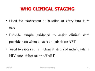 WHO CLINICAL STAGING
5/11/2024 527
• Used for assessment at baseline or entry into HIV
care
• Provide simple guidance to assist clinical care
providers on when to start or substitute ART
• used to assess current clinical status of individuals in
HIV care, either on or off ART
BY Zinabu Dawit(PBsc)
 