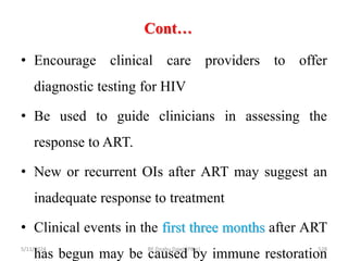 Cont…
5/11/2024 528
• Encourage clinical care providers to offer
diagnostic testing for HIV
• Be used to guide clinicians in assessing the
response to ART.
• New or recurrent OIs after ART may suggest an
inadequate response to treatment
• Clinical events in the first three months after ART
has begun may be caused by immune restoration
BY Zinabu Dawit(PBsc)
 