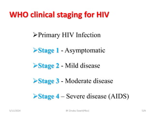 WHO clinical staging for HIV
5/11/2024 529
Primary HIV Infection
Stage 1 - Asymptomatic
Stage 2 - Mild disease
Stage 3 - Moderate disease
Stage 4 – Severe disease (AIDS)
BY Zinabu Dawit(PBsc)
 