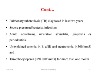 Cont…
5/11/2024 541
• Pulmonary tuberculosis (TB) diagnosed in last two years
• Severe presumed bacterial infections
• Acute necrotizing ulcerative stomatitis, gingivitis or
periodontitis
• Unexplained anemia (< 8 g/dl) and neutropenia (<500/mm3)
and
• Thrombocytopenia (<50 000/ mm3) for more than one month
BY Zinabu Dawit(PBsc)
 