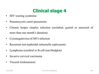 Clinical stage 4
5/11/2024 545
• HIV wasting syndrome
• Pneumocystis carnii pneumonia
• Chronic herpes simplex infection (orolabial, genital or anorectal of
more than one month’s duration)
• Cytomegalovirus (CMV) infection
• Recurrent non-typhoidal salmonella septicaemia
• Lymphoma (cerebral or B cell non-Hodgkin)
• Invasive cervical carcinoma
• Visceral leishmaniasis
BY Zinabu Dawit(PBsc)
 