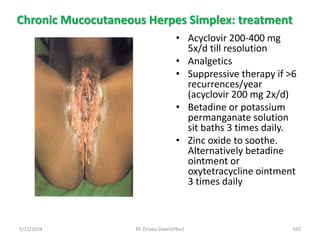 Chronic Mucocutaneous Herpes Simplex: treatment
5/11/2024 550
• Acyclovir 200-400 mg
5x/d till resolution
• Analgetics
• Suppressive therapy if >6
recurrences/year
(acyclovir 200 mg 2x/d)
• Betadine or potassium
permanganate solution
sit baths 3 times daily.
• Zinc oxide to soothe.
Alternatively betadine
ointment or
oxytetracycline ointment
3 times daily
BY Zinabu Dawit(PBsc)
 
