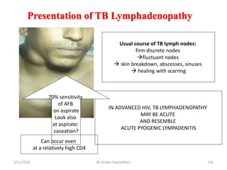 Presentation of TB Lymphadenopathy
5/11/2024 556
Usual course of TB lymph nodes:
firm discrete nodes
fluctuant nodes
 skin breakdown, abscesses, sinuses
 healing with scarring
IN ADVANCED HIV, TB LYMPHADENOPATHY
MAY BE ACUTE
AND RESEMBLE
ACUTE PYOGENIC LYMPADENITIS
70% sensitivity
of AFB
on aspirate
Look also
at aspirate:
caseation?
Can occur even
at a relatively high CD4
BY Zinabu Dawit(PBsc)
 