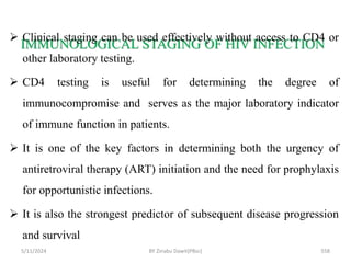 IMMUNOLOGICAL STAGING OF HIV INFECTION
5/11/2024 558
 Clinical staging can be used effectively without access to CD4 or
other laboratory testing.
 CD4 testing is useful for determining the degree of
immunocompromise and serves as the major laboratory indicator
of immune function in patients.
 It is one of the key factors in determining both the urgency of
antiretroviral therapy (ART) initiation and the need for prophylaxis
for opportunistic infections.
 It is also the strongest predictor of subsequent disease progression
and survival
BY Zinabu Dawit(PBsc)
 