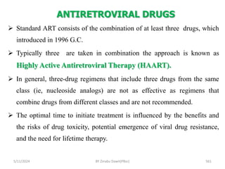 ANTIRETROVIRAL DRUGS
5/11/2024 561
 Standard ART consists of the combination of at least three drugs, which
introduced in 1996 G.C.
 Typically three are taken in combination the approach is known as
Highly Active Antiretroviral Therapy (HAART).
 In general, three-drug regimens that include three drugs from the same
class (ie, nucleoside analogs) are not as effective as regimens that
combine drugs from different classes and are not recommended.
 The optimal time to initiate treatment is influenced by the benefits and
the risks of drug toxicity, potential emergence of viral drug resistance,
and the need for lifetime therapy.
BY Zinabu Dawit(PBsc)
 
