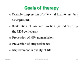 Goals of therapy
5/11/2024 562
o Durable suppression of HIV viral load to less than
50 copies/mL
o Restoration of immune function (as indicated by
the CD4 cell count)
o Prevention of HIV transmission
o Prevention of drug resistance
o Improvement in quality of life
BY Zinabu Dawit(PBsc)
 