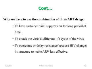 Cont…
5/11/2024 563
Why we have to use the combination of three ART drugs.
• To have sustained viral suppression for long period of
time.
• To attack the virus at different life cycle of the virus
• To overcome or delay resistance because HIV changes
its structure to make ARV less effective.
BY Zinabu Dawit(PBsc)
 