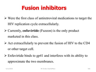 Fusion inhibitors
5/11/2024 566
 Were the first class of antiretroviral medications to target the
HIV replication cycle extracellularly.
 Currently, enfuvirtide (Fuzeon) is the only product
marketed in this class.
 Act extracellularly to prevent the fusion of HIV to the CD4
or other target cell.
 Enfuvirtide binds to gp41 and interferes with its ability to
approximate the two membranes.
BY Zinabu Dawit(PBsc)
 