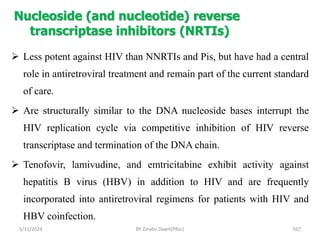 Nucleoside (and nucleotide) reverse
transcriptase inhibitors (NRTIs)
5/11/2024 567
 Less potent against HIV than NNRTIs and Pis, but have had a central
role in antiretroviral treatment and remain part of the current standard
of care.
 Are structurally similar to the DNA nucleoside bases interrupt the
HIV replication cycle via competitive inhibition of HIV reverse
transcriptase and termination of the DNA chain.
 Tenofovir, lamivudine, and emtricitabine exhibit activity against
hepatitis B virus (HBV) in addition to HIV and are frequently
incorporated into antiretroviral regimens for patients with HIV and
HBV coinfection.
BY Zinabu Dawit(PBsc)
 