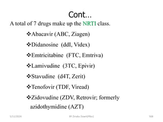 Cont…
5/11/2024 568
A total of 7 drugs make up the NRTI class.
Abacavir (ABC, Ziagen)
Didanosine (ddI, Videx)
Emtricitabine (FTC, Emtriva)
Lamivudine (3TC, Epivir)
Stavudine (d4T, Zerit)
Tenofovir (TDF, Viread)
Zidovudine (ZDV, Retrovir; formerly
azidothymidine (AZT)
BY Zinabu Dawit(PBsc)
 