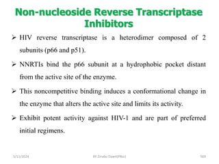 Non-nucleoside Reverse Transcriptase
Inhibitors
5/11/2024 569
 HIV reverse transcriptase is a heterodimer composed of 2
subunits (p66 and p51).
 NNRTIs bind the p66 subunit at a hydrophobic pocket distant
from the active site of the enzyme.
 This noncompetitive binding induces a conformational change in
the enzyme that alters the active site and limits its activity.
 Exhibit potent activity against HIV-1 and are part of preferred
initial regimens.
BY Zinabu Dawit(PBsc)
 