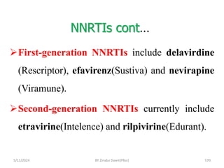 NNRTIs cont…
5/11/2024 570
First-generation NNRTIs include delavirdine
(Rescriptor), efavirenz(Sustiva) and nevirapine
(Viramune).
Second-generation NNRTIs currently include
etravirine(Intelence) and rilpivirine(Edurant).
BY Zinabu Dawit(PBsc)
 