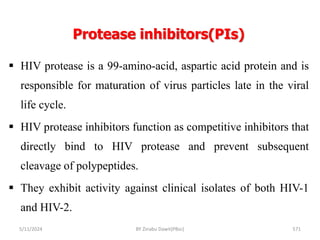 Protease inhibitors(PIs)
5/11/2024 571
 HIV protease is a 99-amino-acid, aspartic acid protein and is
responsible for maturation of virus particles late in the viral
life cycle.
 HIV protease inhibitors function as competitive inhibitors that
directly bind to HIV protease and prevent subsequent
cleavage of polypeptides.
 They exhibit activity against clinical isolates of both HIV-1
and HIV-2.
BY Zinabu Dawit(PBsc)
 