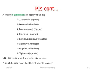 PIs cont…
5/11/2024 572
A total of 8 compounds are approved for use
 Atazanavir(Reyataz)
 Darunavir (Prezista)
 Fosamprenavir (Lexiva)
 Indinavir(Crixivan)
 Lopinavir/ritonavir (Kaletra)
 Nelfinavir(Viracept)
 Saquinavir(Invirase)
 Tipranavir(Aptivus)
NB:- Ritonavir is used as a helper for another
PI in adults in to make the effect of other PI stronger.
BY Zinabu Dawit(PBsc)
 