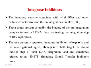 Integrase Inhibitors
5/11/2024 573
 The integrase enzyme combines with viral DNA and other
cellular cofactors to form the preintegration complex (PIC).
 These drugs prevent or inhibit the binding of the pre-integration
complex to host cell DNA, thus terminating the integration step
of HIV replication.
 The one currently approved integrase inhibitor, raltegravir, and
the investigational agent, elvitegravir, both target the strand
transfer step of viral DNA integration, and are sometimes
referred to as “INSTI” (Integrase Strand Transfer Inhibitor)
drugs.
BY Zinabu Dawit(PBsc)
 