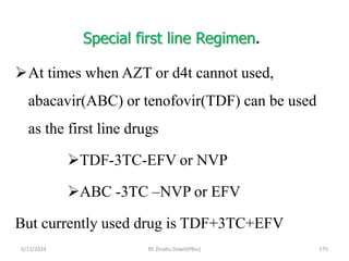 Special first line Regimen.
5/11/2024 575
At times when AZT or d4t cannot used,
abacavir(ABC) or tenofovir(TDF) can be used
as the first line drugs
TDF-3TC-EFV or NVP
ABC -3TC –NVP or EFV
But currently used drug is TDF+3TC+EFV
BY Zinabu Dawit(PBsc)
 