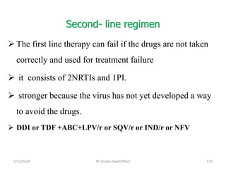 Second- line regimen
5/11/2024 576
 The first line therapy can fail if the drugs are not taken
correctly and used for treatment failure
 it consists of 2NRTIs and 1PI.
 stronger because the virus has not yet developed a way
to avoid the drugs.
 DDI or TDF +ABC+LPV/r or SQV/r or IND/r or NFV
BY Zinabu Dawit(PBsc)
 