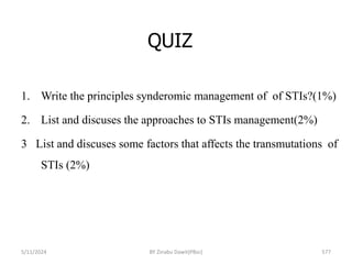 QUIZ
5/11/2024 577
1. Write the principles synderomic management of of STIs?(1%)
2. List and discuses the approaches to STIs management(2%)
3 List and discuses some factors that affects the transmutations of
STIs (2%)
BY Zinabu Dawit(PBsc)
 