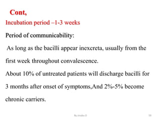 Cont,
Incubation period –1-3 weeks
Period of communicability:
As long as the bacilli appear inexcreta, usually from the
first week throughout convalescence.
About 10% of untreated patients will discharge bacilli for
3 months after onset of symptoms,And 2%-5% become
chronic carriers.
By zinabu D 59
 