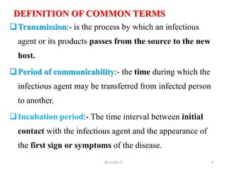 DEFINITION OF COMMON TERMS
Transmission:- is the process by which an infectious
agent or its products passes from the source to the new
host.
Period of communicability:- the time during which the
infectious agent may be transferred from infected person
to another.
Incubation period:- The time interval between initial
contact with the infectious agent and the appearance of
the first sign or symptoms of the disease.
By zinabu D 6
 