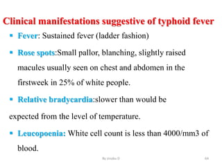 Clinical manifestations suggestive of typhoid fever
 Fever: Sustained fever (ladder fashion)
 Rose spots:Small pallor, blanching, slightly raised
macules usually seen on chest and abdomen in the
firstweek in 25% of white people.
 Relative bradycardia:slower than would be
expected from the level of temperature.
 Leucopoenia: White cell count is less than 4000/mm3 of
blood.
By zinabu D 64
 