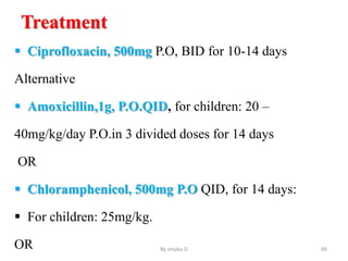 Treatment
 Ciprofloxacin, 500mg P.O, BID for 10-14 days
Alternative
 Amoxicillin,1g, P.O.QID, for children: 20 –
40mg/kg/day P.O.in 3 divided doses for 14 days
OR
 Chloramphenicol, 500mg P.O QID, for 14 days:
 For children: 25mg/kg.
OR By zinabu D 66
 