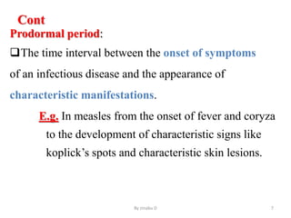 Cont
Prodormal period:
The time interval between the onset of symptoms
of an infectious disease and the appearance of
characteristic manifestations.
E.g. In measles from the onset of fever and coryza
to the development of characteristic signs like
koplick’s spots and characteristic skin lesions.
By zinabu D 7
 