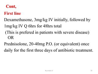 Cont,
First line
Dexamethasone, 3mg/kg IV initially, followed by
1mg/kg IV Q 6hrs for 48hrs total
(This is prefered in patients with severe disease)
OR
Prednisolone, 20-40mg P.O. (or equivalent) once
daily for the first three days of antibiotic treatment.
By zinabu D 70
 