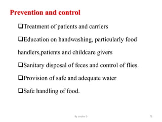 Prevention and control
Treatment of patients and carriers
Education on handwashing, particularly food
handlers,patients and childcare givers
Sanitary disposal of feces and control of flies.
Provision of safe and adequate water
Safe handling of food.
By zinabu D 73
 