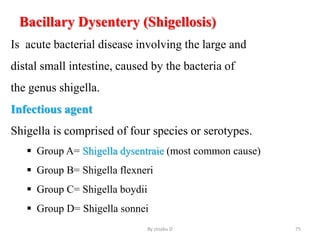 Bacillary Dysentery (Shigellosis)
Is acute bacterial disease involving the large and
distal small intestine, caused by the bacteria of
the genus shigella.
Infectious agent
Shigella is comprised of four species or serotypes.
 Group A= Shigella dysentraie (most common cause)
 Group B= Shigella flexneri
 Group C= Shigella boydii
 Group D= Shigella sonnei
By zinabu D 75
 