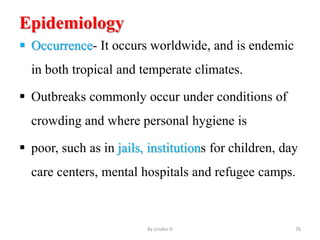 Epidemiology
 Occurrence- It occurs worldwide, and is endemic
in both tropical and temperate climates.
 Outbreaks commonly occur under conditions of
crowding and where personal hygiene is
 poor, such as in jails, institutions for children, day
care centers, mental hospitals and refugee camps.
By zinabu D 76
 