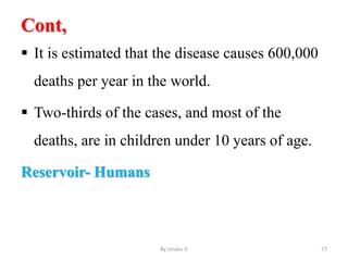Cont,
 It is estimated that the disease causes 600,000
deaths per year in the world.
 Two-thirds of the cases, and most of the
deaths, are in children under 10 years of age.
Reservoir- Humans
By zinabu D 77
 