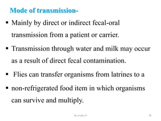 Mode of transmission-
 Mainly by direct or indirect fecal-oral
transmission from a patient or carrier.
 Transmission through water and milk may occur
as a result of direct fecal contamination.
 Flies can transfer organisms from latrines to a
 non-refrigerated food item in which organisms
can survive and multiply.
By zinabu D 78
 