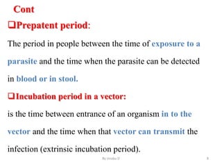 Cont
Prepatent period:
The period in people between the time of exposure to a
parasite and the time when the parasite can be detected
in blood or in stool.
Incubation period in a vector:
is the time between entrance of an organism in to the
vector and the time when that vector can transmit the
infection (extrinsic incubation period).
By zinabu D 8
 